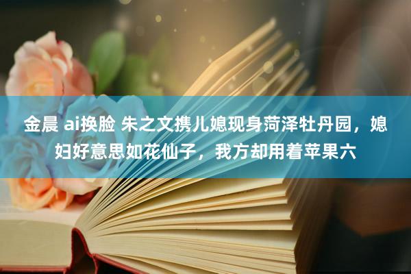 金晨 ai换脸 朱之文携儿媳现身菏泽牡丹园，媳妇好意思如花仙子，我方却用着苹果六