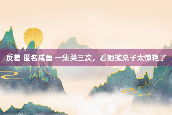 反差 匿名咸鱼 一集哭三次，看她掀桌子太惊艳了