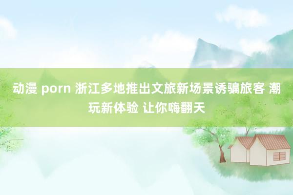 动漫 porn 浙江多地推出文旅新场景诱骗旅客 潮玩新体验 让你嗨翻天