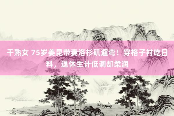 干熟女 75岁姜昆带妻洛杉矶遛弯！穿格子衬吃日料，退休生计低调却柔润