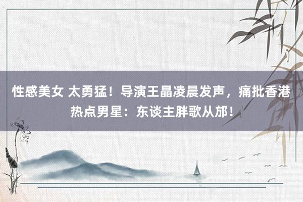 性感美女 太勇猛！导演王晶凌晨发声，痛批香港热点男星：东谈主胖歌从邡！