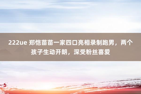 222ue 郑恺苗苗一家四口亮相录制跑男，两个孩子生动开朗，深受粉丝喜爱