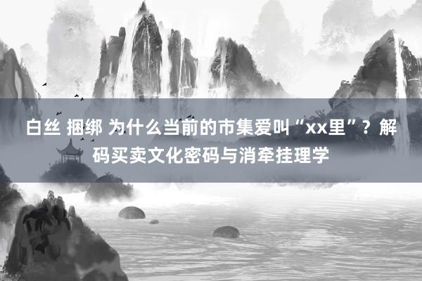 白丝 捆绑 为什么当前的市集爱叫“xx里”？解码买卖文化密码与消牵挂理学