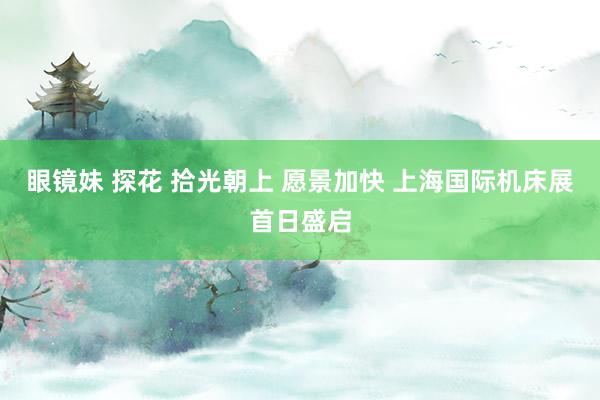 眼镜妹 探花 拾光朝上 愿景加快 上海国际机床展首日盛启