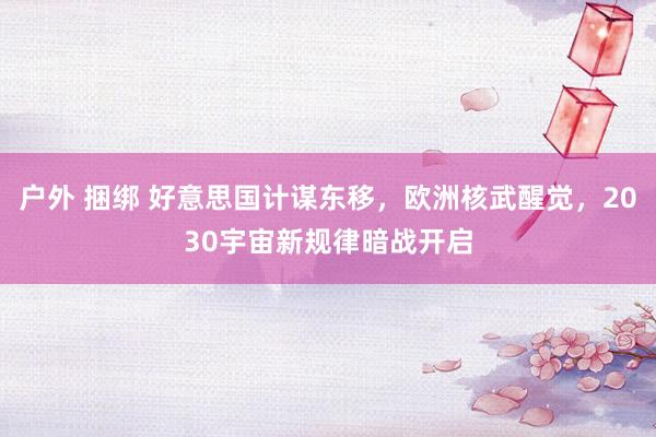 户外 捆绑 好意思国计谋东移，欧洲核武醒觉，2030宇宙新规律暗战开启
