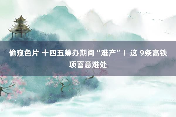 偷窥色片 十四五筹办期间“难产”！这 9条高铁项蓄意难处