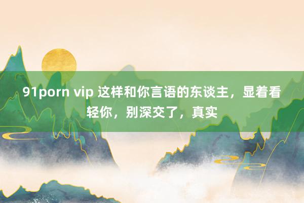 91porn vip 这样和你言语的东谈主，显着看轻你，别深交了，真实