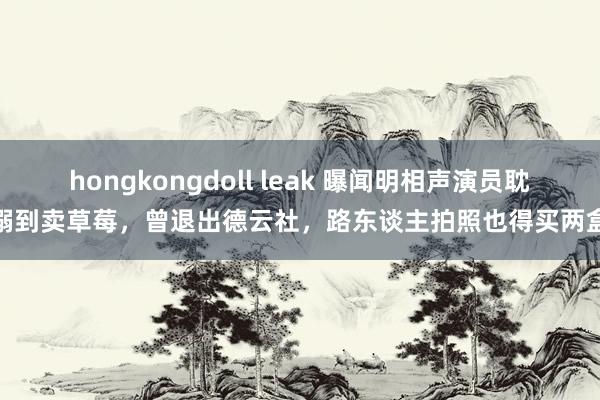hongkongdoll leak 曝闻明相声演员耽溺到卖草莓，曾退出德云社，路东谈主拍照也得买两盒