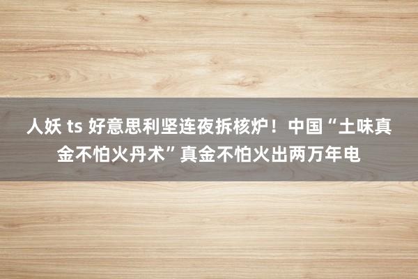 人妖 ts 好意思利坚连夜拆核炉！中国“土味真金不怕火丹术”真金不怕火出两万年电