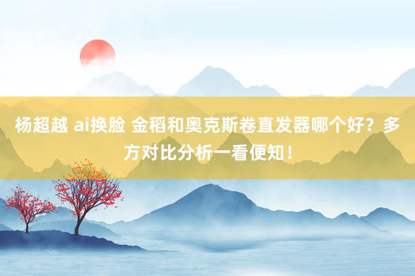 杨超越 ai换脸 金稻和奥克斯卷直发器哪个好？多方对比分析一看便知！