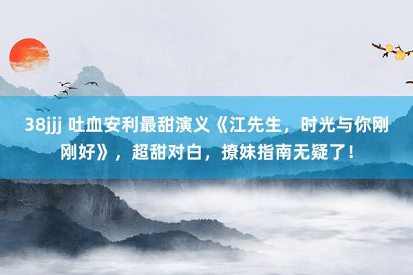 38jjj 吐血安利最甜演义《江先生，时光与你刚刚好》，超甜对白，撩妹指南无疑了！
