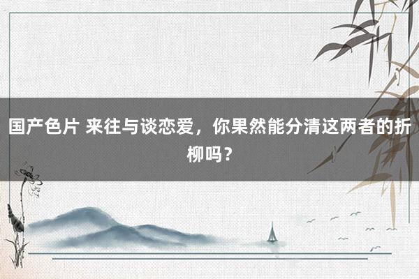 国产色片 来往与谈恋爱，你果然能分清这两者的折柳吗？