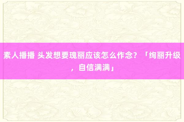 素人播播 头发想要瑰丽应该怎么作念？「绚丽升级，自信满满」