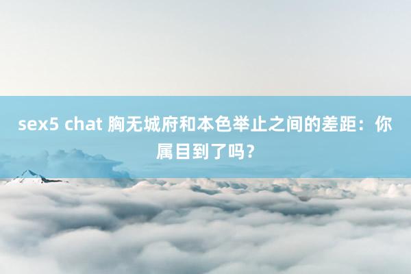 sex5 chat 胸无城府和本色举止之间的差距：你属目到了吗？
