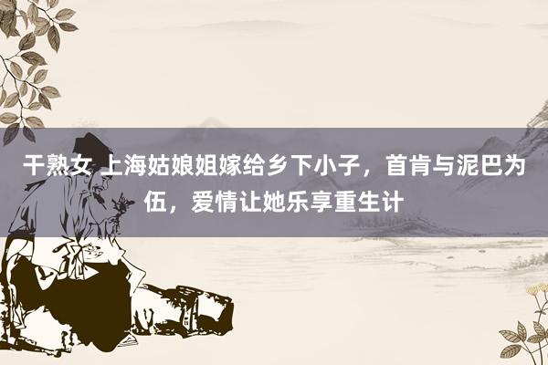 干熟女 上海姑娘姐嫁给乡下小子，首肯与泥巴为伍，爱情让她乐享重生计