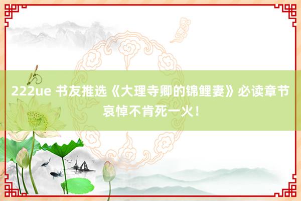 222ue 书友推选《大理寺卿的锦鲤妻》必读章节哀悼不肯死一火！