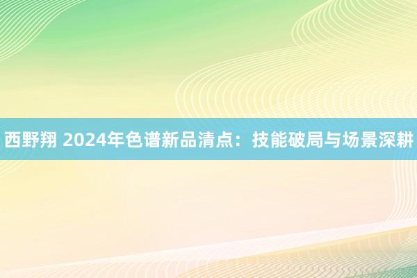 西野翔 2024年色谱新品清点：技能破局与场景深耕