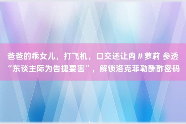 爸爸的乖女儿，打飞机，口交还让禸＃萝莉 参透“东谈主际为告捷要害”，解锁洛克菲勒酬酢密码