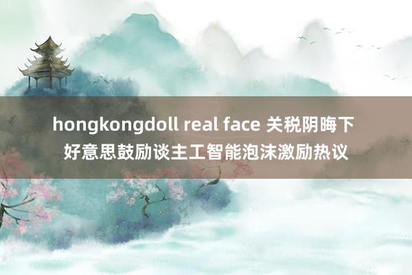 hongkongdoll real face 关税阴晦下 好意思鼓励谈主工智能泡沫激励热议
