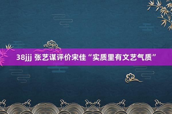 38jjj 张艺谋评价宋佳“实质里有文艺气质”