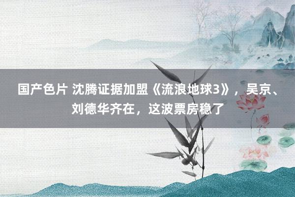 国产色片 沈腾证据加盟《流浪地球3》，吴京、刘德华齐在，这波票房稳了