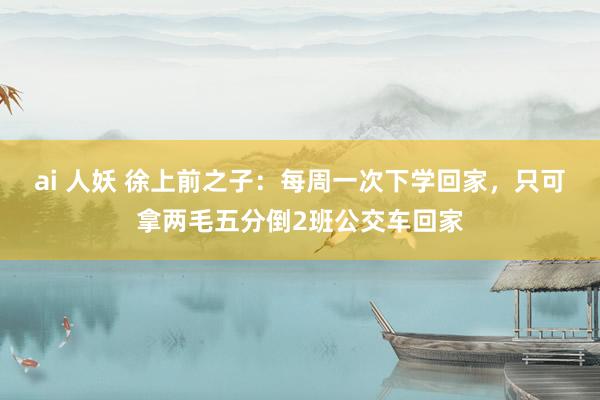 ai 人妖 徐上前之子：每周一次下学回家，只可拿两毛五分倒2班公交车回家
