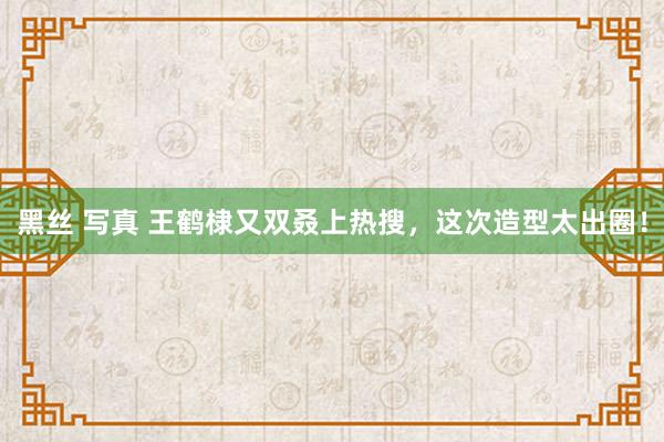 黑丝 写真 王鹤棣又双叒上热搜，这次造型太出圈！