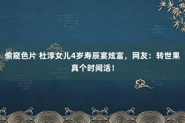 偷窥色片 杜淳女儿4岁寿辰宴炫富，网友：转世果真个时间活！