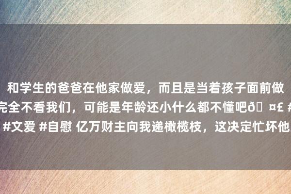 和学生的爸爸在他家做爱，而且是当着孩子面前做爱，太刺激了，孩子完全不看我们，可能是年龄还小什么都不懂吧🤣 #同城 #文爱 #自慰 亿万财主向我递橄榄枝，这决定忙坏他三个犬子，至此我成了抢手货