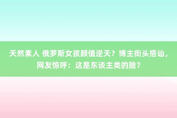 天然素人 俄罗斯女孩颜值逆天？博主街头搭讪，网友惊呼：这是东谈主类的脸？