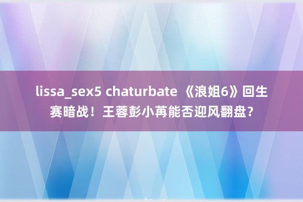 lissa_sex5 chaturbate 《浪姐6》回生赛暗战！王蓉彭小苒能否迎风翻盘？