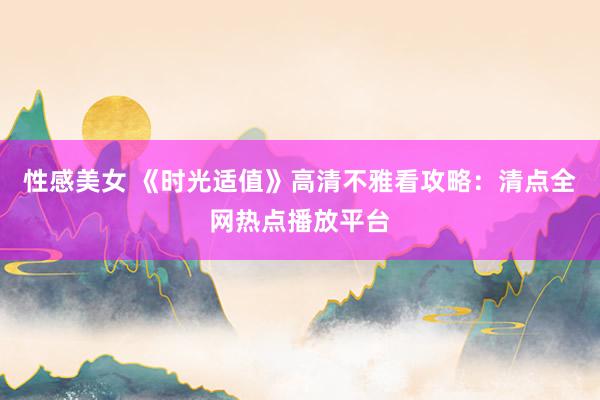 性感美女 《时光适值》高清不雅看攻略：清点全网热点播放平台