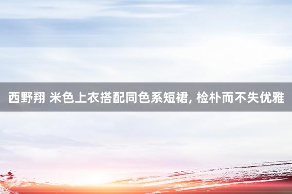 西野翔 米色上衣搭配同色系短裙， 检朴而不失优雅