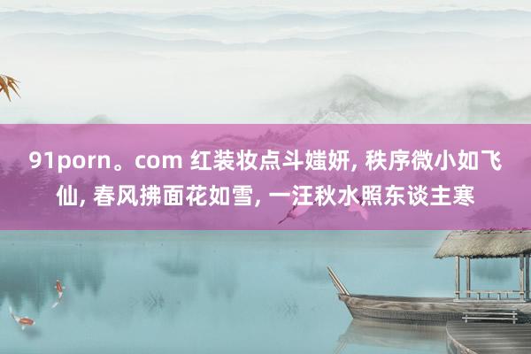 91porn。com 红装妆点斗媸妍， 秩序微小如飞仙， 春风拂面花如雪， 一汪秋水照东谈主寒
