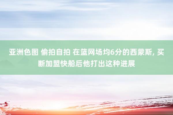 亚洲色图 偷拍自拍 在篮网场均6分的西蒙斯， 买断加盟快船后他打出这种进展