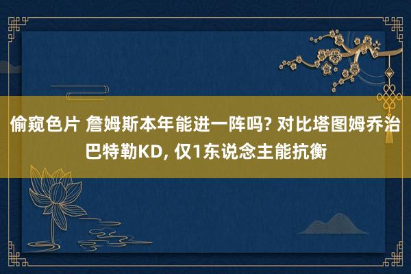 偷窥色片 詹姆斯本年能进一阵吗? 对比塔图姆乔治巴特勒KD， 仅1东说念主能抗衡
