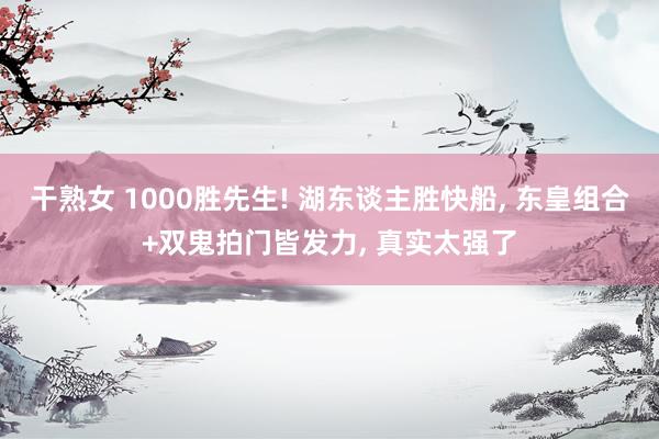 干熟女 1000胜先生! 湖东谈主胜快船， 东皇组合+双鬼拍门皆发力， 真实太强了