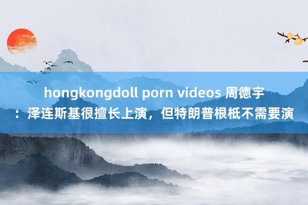 hongkongdoll porn videos 周德宇：泽连斯基很擅长上演，但特朗普根柢不需要演