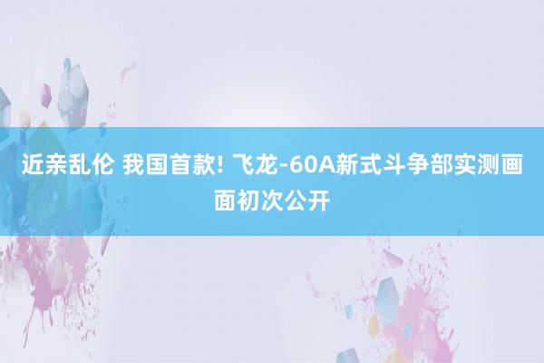 近亲乱伦 我国首款! 飞龙-60A新式斗争部实测画面初次公开