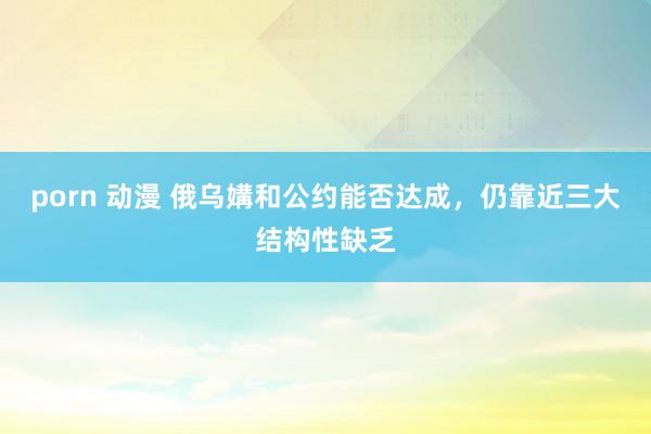 porn 动漫 俄乌媾和公约能否达成，仍靠近三大结构性缺乏