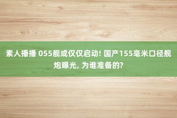 素人播播 055舰或仅仅启动! 国产155毫米口径舰炮曝光， 为谁准备的?