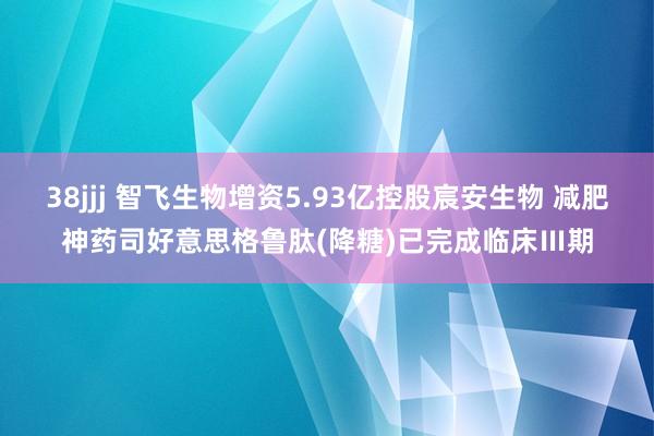38jjj 智飞生物增资5.93亿控股宸安生物 减肥神药司好意思格鲁肽(降糖)已完成临床Ⅲ期