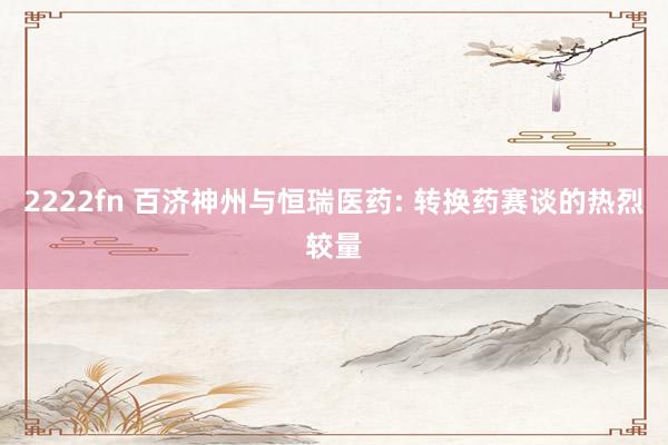 2222fn 百济神州与恒瑞医药: 转换药赛谈的热烈较量