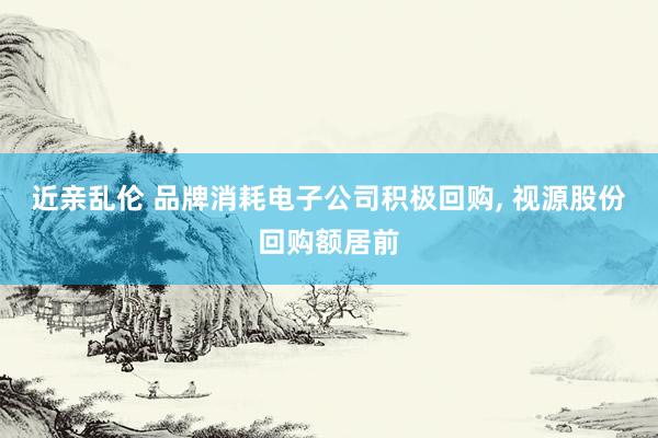 近亲乱伦 品牌消耗电子公司积极回购， 视源股份回购额居前