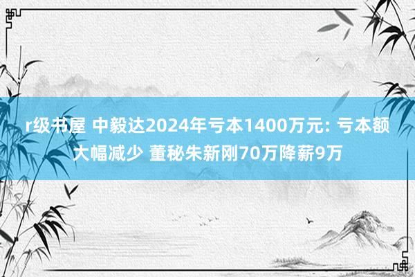 r级书屋 中毅达2024年亏本1400万元: 亏本额大幅减少 董秘朱新刚70万降薪9万