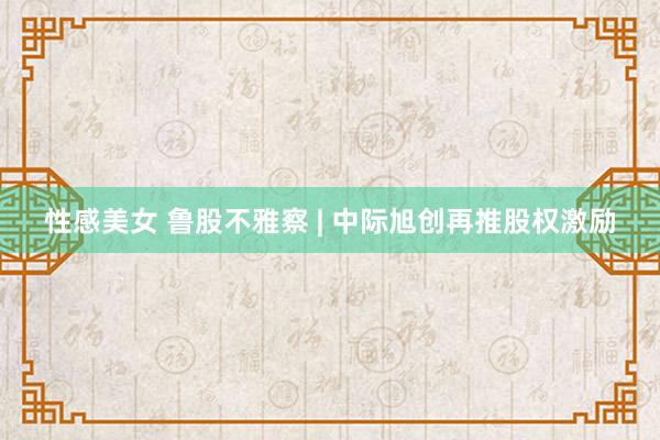 性感美女 鲁股不雅察 | 中际旭创再推股权激励