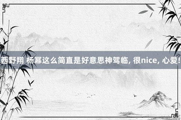 西野翔 杨幂这么简直是好意思神驾临， 很nice， 心爱!