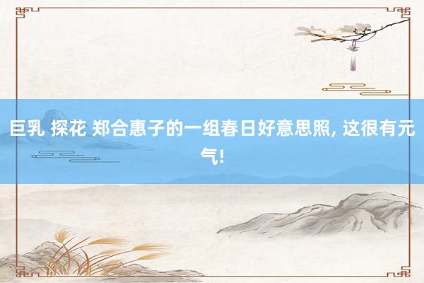 巨乳 探花 郑合惠子的一组春日好意思照， 这很有元气!