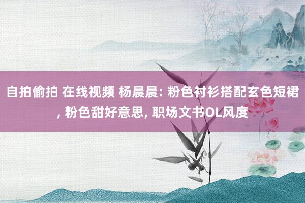 自拍偷拍 在线视频 杨晨晨: 粉色衬衫搭配玄色短裙， 粉色甜好意思， 职场文书OL风度