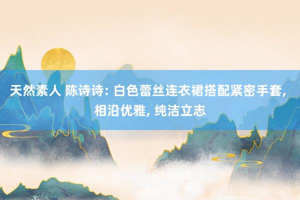 天然素人 陈诗诗: 白色蕾丝连衣裙搭配紧密手套， 相沿优雅， 纯洁立志